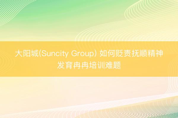 大阳城(Suncity Group) 如何贬责抚顺精神发育冉冉培训难题