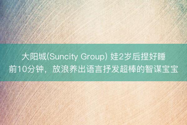大阳城(Suncity Group) 娃2岁后捏好睡前10分钟，放浪养出语言抒发超棒的智谋宝宝