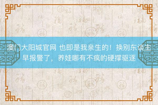 澳门大阳城官网 也即是我亲生的！换别东谈主早报警了，养娃哪有不疯的硬撑驱逐