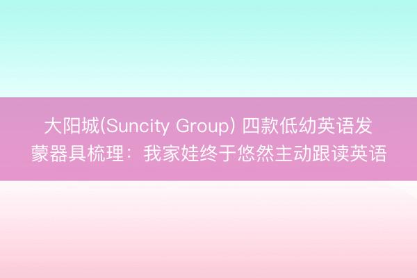 大阳城(Suncity Group) 四款低幼英语发蒙器具梳理：我家娃终于悠然主动跟读英语