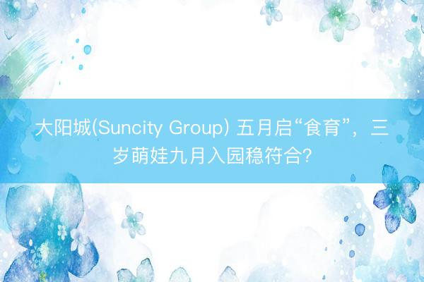 大阳城(Suncity Group) 五月启“食育”，三岁萌娃九月入园稳符合？