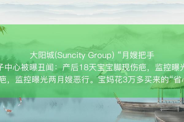 大阳城(Suncity Group) “月嫂把手插宝宝嘴里又抠鼻子！”月子中心被曝丑闻：产后18天宝宝脚现伤疤，监控曝光两月嫂恶行。宝妈花3万多买来的“省心”，竟是恶梦