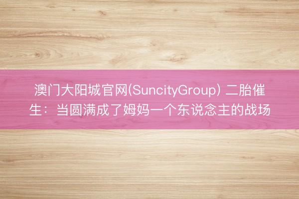 澳门大阳城官网(SuncityGroup) 二胎催生：当圆满成了姆妈一个东说念主的战场