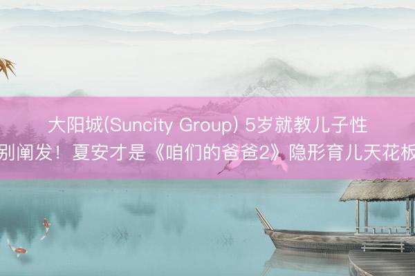 大阳城(Suncity Group) 5岁就教儿子性别阐发！夏安才是《咱们的爸爸2》隐形育儿天花板