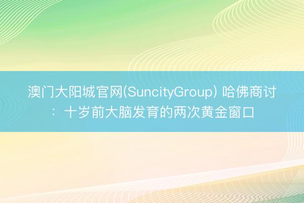 澳门大阳城官网(SuncityGroup) 哈佛商讨：十岁前大脑发育的两次黄金窗口