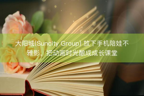 大阳城(Suncity Group) 放下手机陪娃不雅影，把动画时光酿成成长课堂