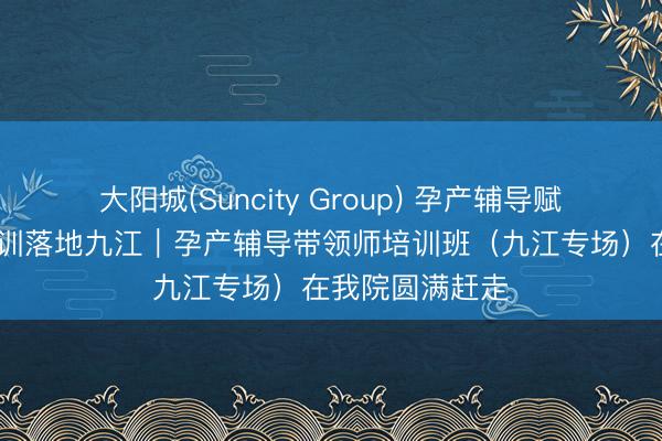 大阳城(Suncity Group) 孕产辅导赋能成长 专科培训落地九江｜孕产辅导带领师培训班（九江专场）在我院圆满赶走