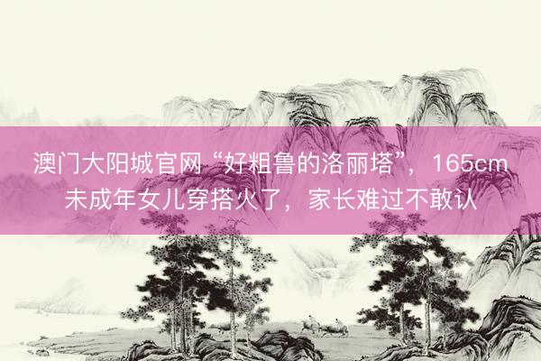 澳门大阳城官网 “好粗鲁的洛丽塔”，165cm未成年女儿穿搭火了，家长难过不敢认