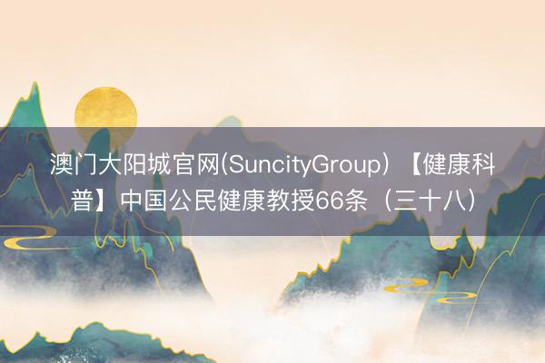 澳门大阳城官网(SuncityGroup) 【健康科普】中国公民健康教授66条（三十八）