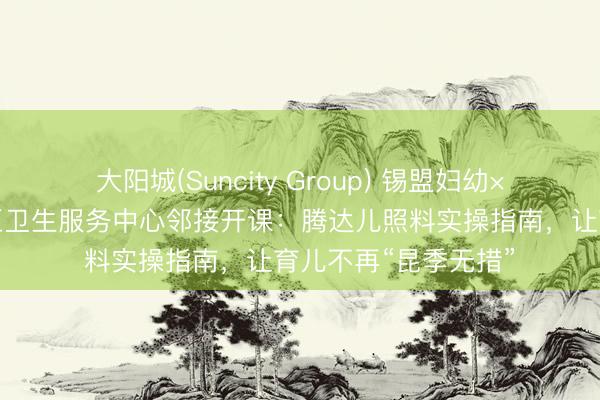 大阳城(Suncity Group) 锡盟妇幼×希日塔拉做事处社区卫生服务中心邻接开课：腾达儿照料实操指南，让育儿不再“昆季无措”