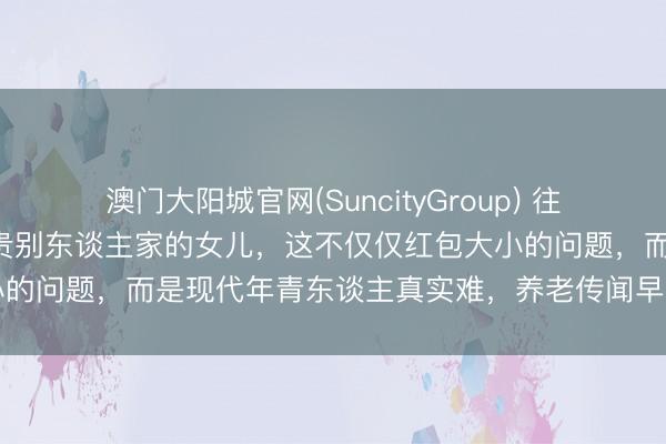 澳门大阳城官网(SuncityGroup) 往日拚命生男儿，目下却珍贵别东谈主家的女儿，这不仅仅红包大小的问题，而是现代年青东谈主真实难，养老传闻早就偷偷龙套了