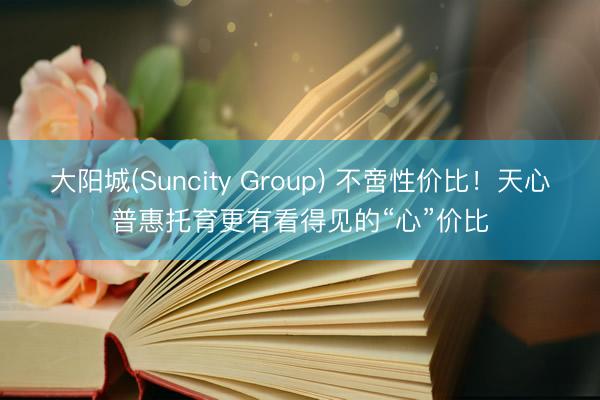 大阳城(Suncity Group) 不啻性价比！天心普惠托育更有看得见的“心”价比