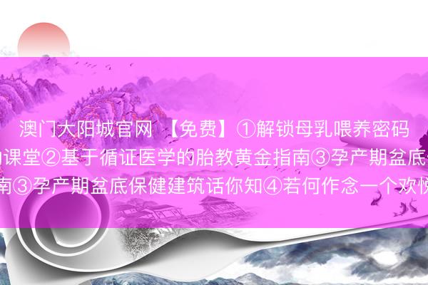 澳门大阳城官网 【免费】①解锁母乳喂养密码：从姿势到诀要的互动课堂②基于循证医学的胎教黄金指南③孕产期盆底保健建筑话你知④若何作念一个欢悦的准姆妈