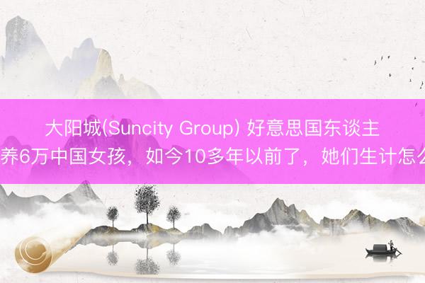 大阳城(Suncity Group) 好意思国东谈主领养6万中国女孩，如今10多年以前了，她们生计怎么？