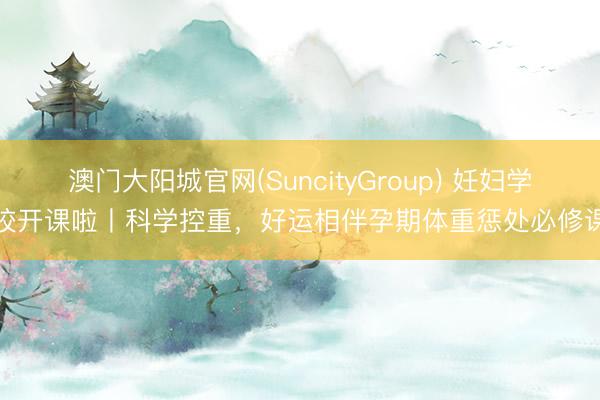澳门大阳城官网(SuncityGroup) 妊妇学校开课啦丨科学控重，好运相伴孕期体重惩处必修课