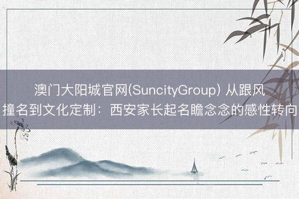 澳门大阳城官网(SuncityGroup) 从跟风撞名到文化定制：西安家长起名瞻念念的感性转向