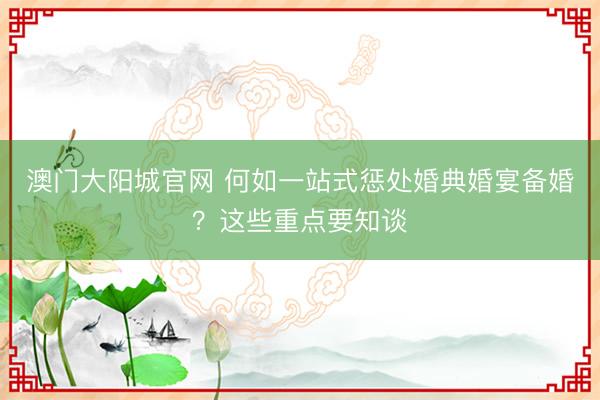 澳门大阳城官网 何如一站式惩处婚典婚宴备婚？这些重点要知谈