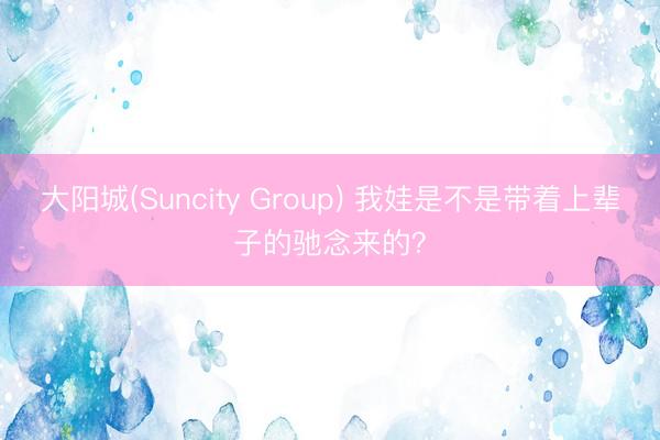 大阳城(Suncity Group) 我娃是不是带着上辈子的驰念来的？