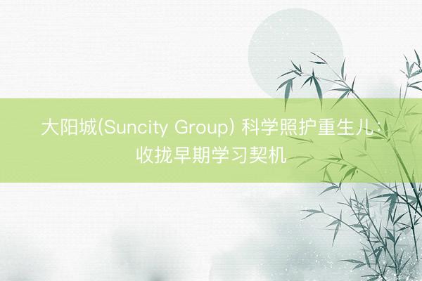 大阳城(Suncity Group) 科学照护重生儿：收拢早期学习契机