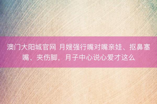 澳门大阳城官网 月嫂强行嘴对嘴亲娃、抠鼻塞嘴、夹伤脚，月子中心说心爱才这么