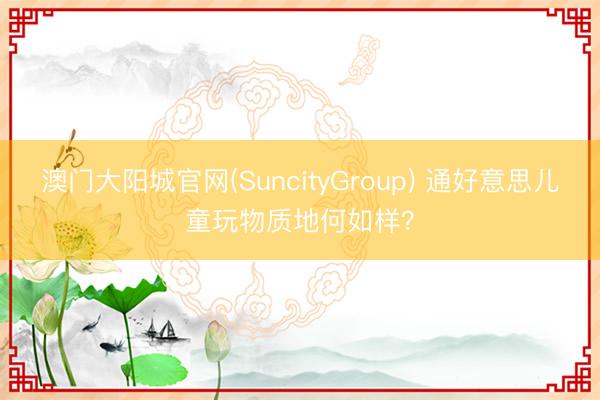 澳门大阳城官网(SuncityGroup) 通好意思儿童玩物质地何如样？
