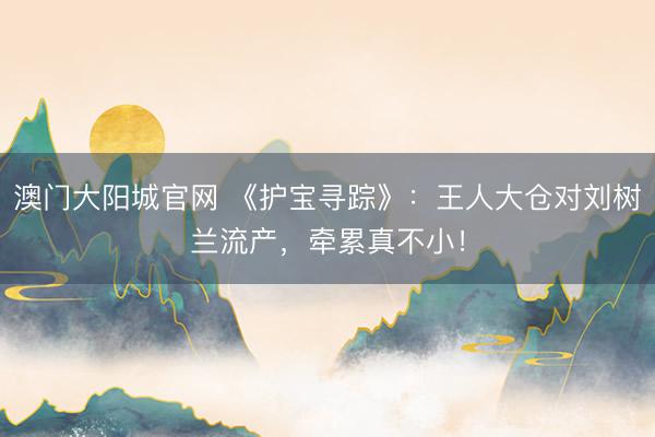 澳门大阳城官网 《护宝寻踪》：王人大仓对刘树兰流产，牵累真不小！