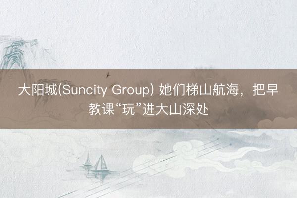 大阳城(Suncity Group) 她们梯山航海，把早教课“玩”进大山深处