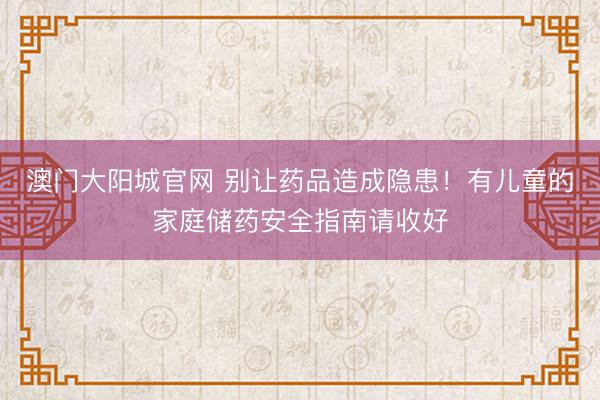 澳门大阳城官网 别让药品造成隐患！有儿童的家庭储药安全指南请收好