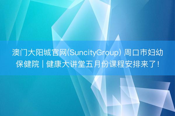 澳门大阳城官网(SuncityGroup) 周口市妇幼保健院 | 健康大讲堂五月份课程安排来了！