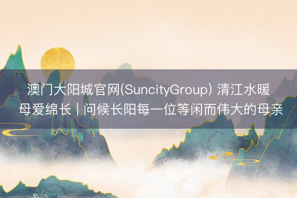 澳门大阳城官网(SuncityGroup) 清江水暖 母爱绵长 | 问候长阳每一位等闲而伟大的母亲
