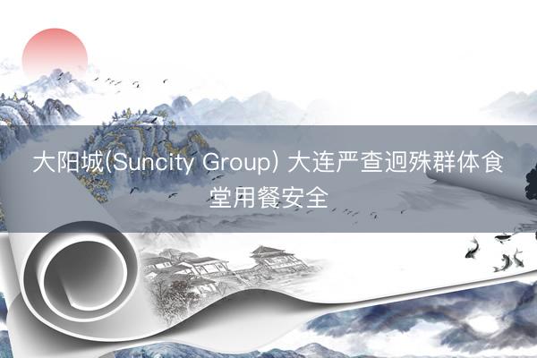 大阳城(Suncity Group) 大连严查迥殊群体食堂用餐安全