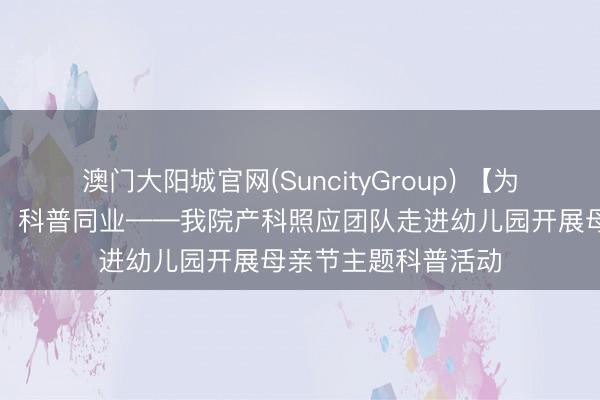 澳门大阳城官网(SuncityGroup) 【为民处事】感德母爱，科普同业——我院产科照应团队走进幼儿园开展母亲节主题科普活动