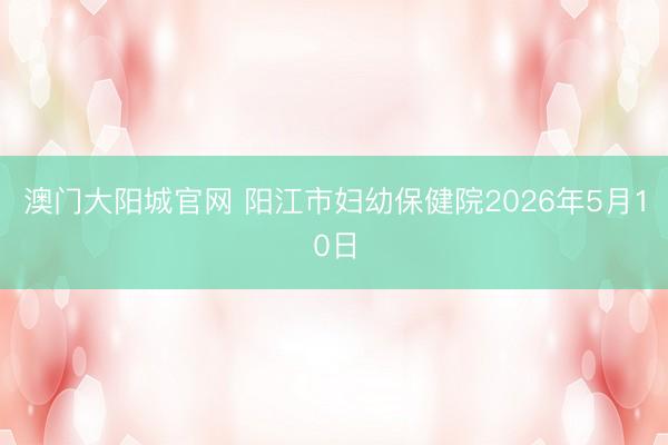 澳门大阳城官网 阳江市妇幼保健院2026年5月10日