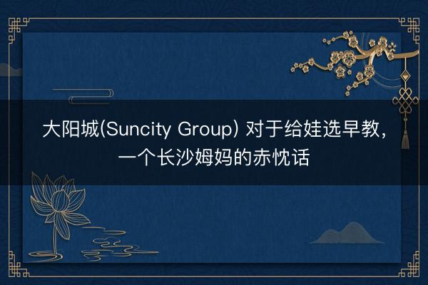 大阳城(Suncity Group) 对于给娃选早教，一个长沙姆妈的赤忱话