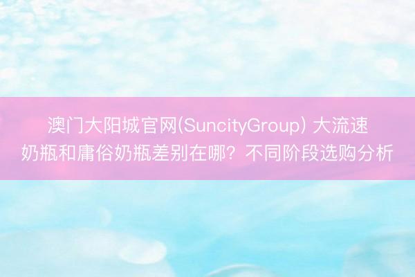 澳门大阳城官网(SuncityGroup) 大流速奶瓶和庸俗奶瓶差别在哪？不同阶段选购分析