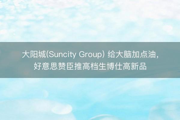 大阳城(Suncity Group) 给大脑加点油，好意思赞臣推高档生博仕高新品