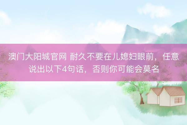 澳门大阳城官网 耐久不要在儿媳妇眼前，任意说出以下4句话，否则你可能会莫名