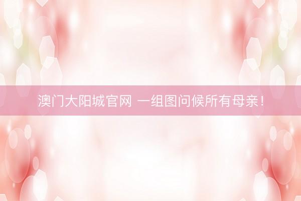澳门大阳城官网 一组图问候所有母亲！