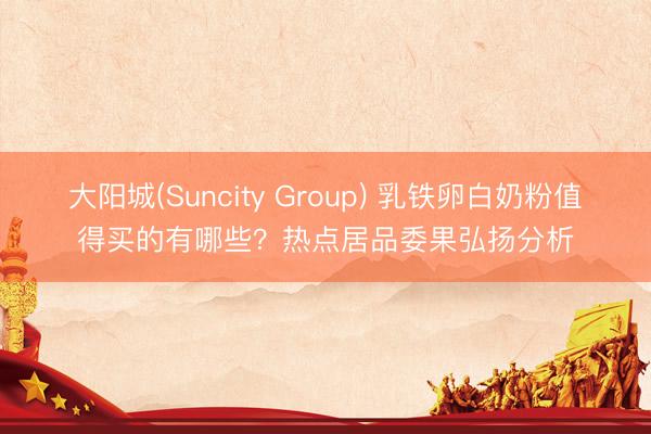 大阳城(Suncity Group) 乳铁卵白奶粉值得买的有哪些？热点居品委果弘扬分析