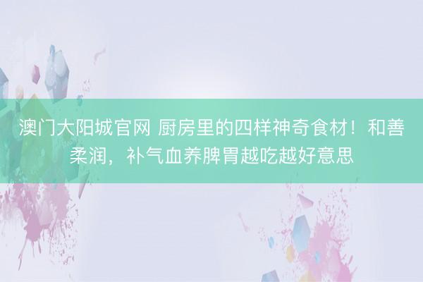 澳门大阳城官网 厨房里的四样神奇食材！和善柔润，补气血养脾胃越吃越好意思