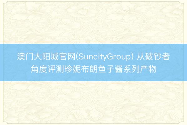 澳门大阳城官网(SuncityGroup) 从破钞者角度评测珍妮布朗鱼子酱系列产物