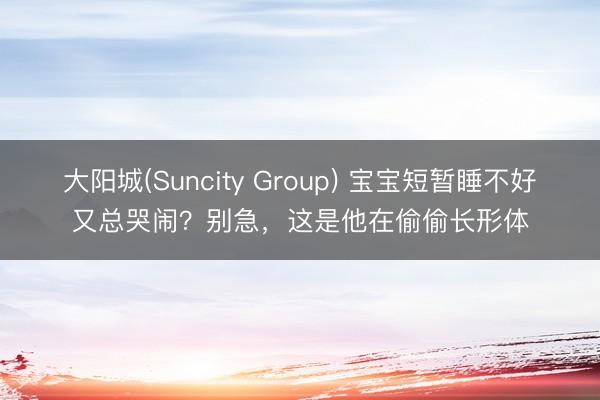 大阳城(Suncity Group) 宝宝短暂睡不好又总哭闹？别急，这是他在偷偷长形体