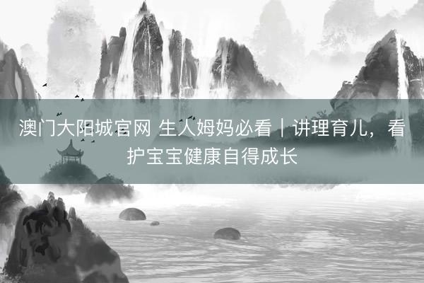 澳门大阳城官网 生人姆妈必看｜讲理育儿，看护宝宝健康自得成长