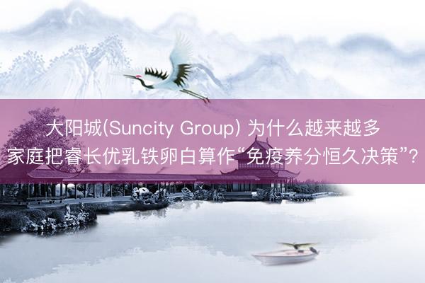 大阳城(Suncity Group) 为什么越来越多家庭把睿长优乳铁卵白算作“免疫养分恒久决策”？