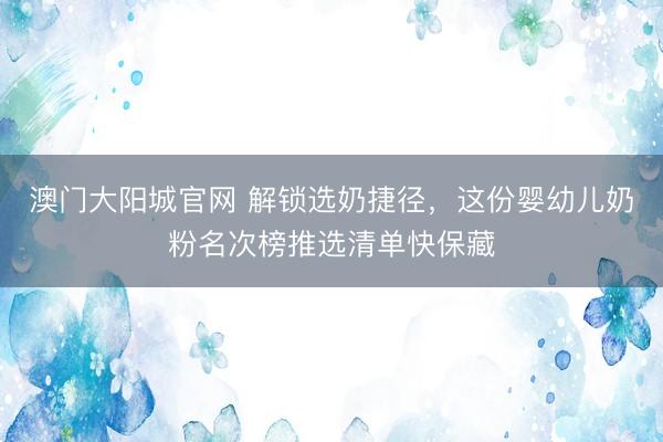 澳门大阳城官网 解锁选奶捷径，这份婴幼儿奶粉名次榜推选清单快保藏