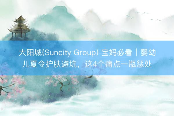 大阳城(Suncity Group) 宝妈必看｜婴幼儿夏令护肤避坑，这4个痛点一瓶惩处