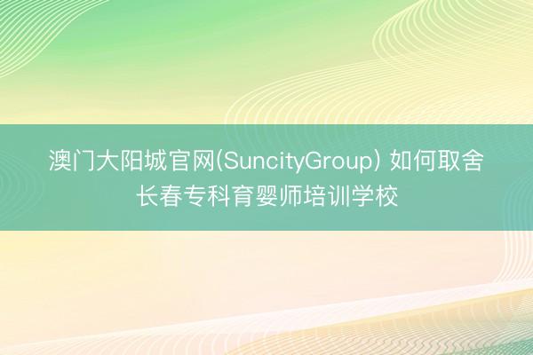 澳门大阳城官网(SuncityGroup) 如何取舍长春专科育婴师培训学校