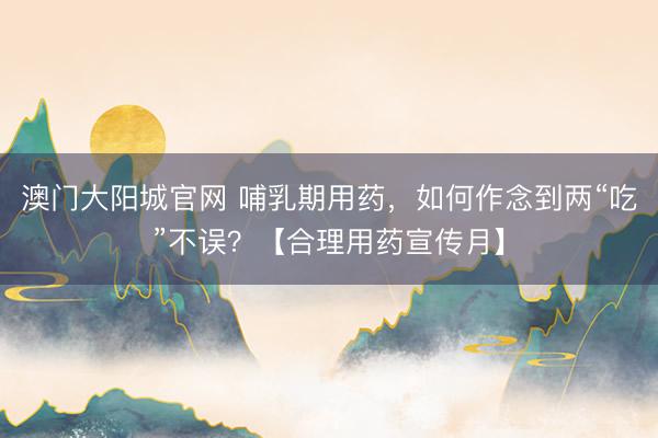 澳门大阳城官网 哺乳期用药，如何作念到两“吃”不误？【合理用药宣传月】