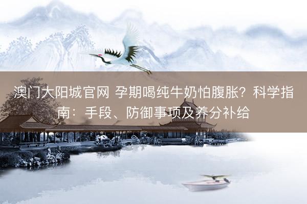 澳门大阳城官网 孕期喝纯牛奶怕腹胀？科学指南：手段、防御事项及养分补给