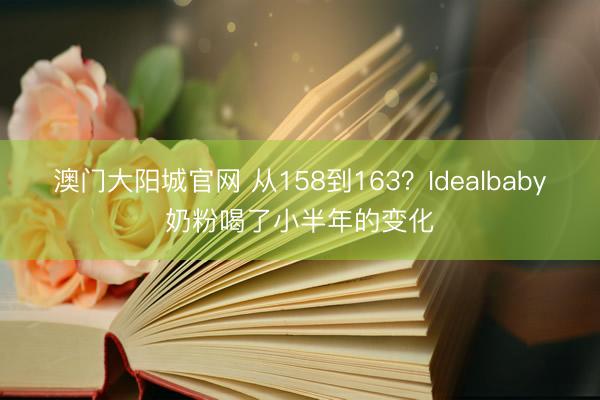 澳门大阳城官网 从158到163？Idealbaby奶粉喝了小半年的变化